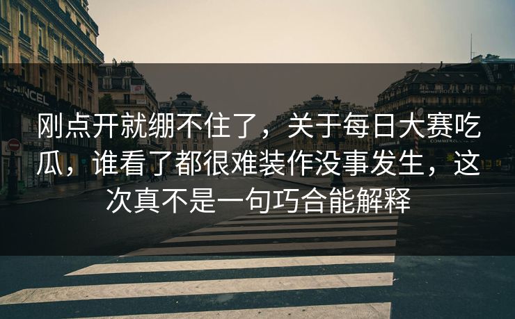刚点开就绷不住了，关于每日大赛吃瓜，谁看了都很难装作没事发生，这次真不是一句巧合能解释