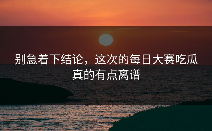 别急着下结论，这次的每日大赛吃瓜真的有点离谱