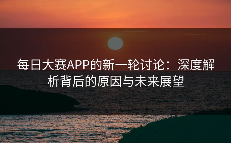 每日大赛APP的新一轮讨论：深度解析背后的原因与未来展望