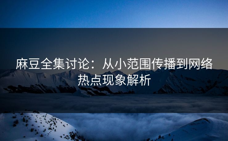 麻豆全集讨论：从小范围传播到网络热点现象解析