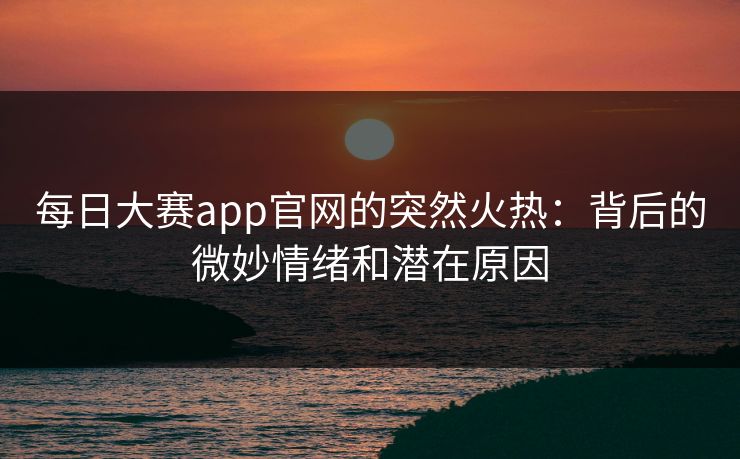 每日大赛app官网的突然火热：背后的微妙情绪和潜在原因