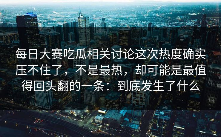 每日大赛吃瓜相关讨论这次热度确实压不住了，不是最热，却可能是最值得回头翻的一条：到底发生了什么