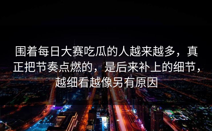 围着每日大赛吃瓜的人越来越多，真正把节奏点燃的，是后来补上的细节，越细看越像另有原因