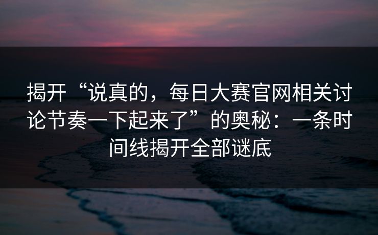 揭开“说真的，每日大赛官网相关讨论节奏一下起来了”的奥秘：一条时间线揭开全部谜底