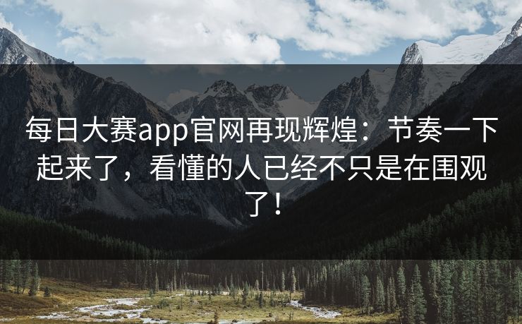 每日大赛app官网再现辉煌：节奏一下起来了，看懂的人已经不只是在围观了！
