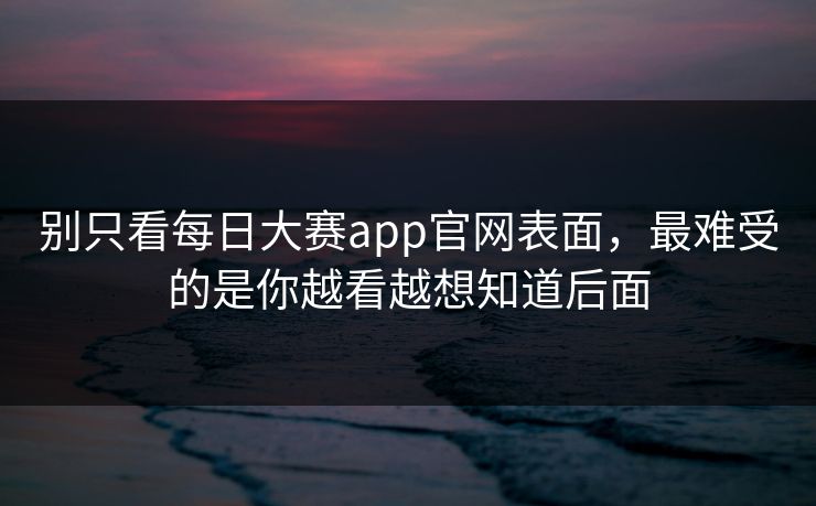 别只看每日大赛app官网表面,最难受的是你越看越想知道后面 别只看每日大赛app官网表面,最难受的是你越看越想知道后面