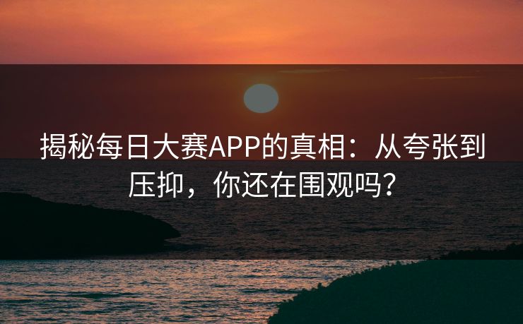 揭秘每日大赛APP的真相：从夸张到压抑，你还在围观吗？