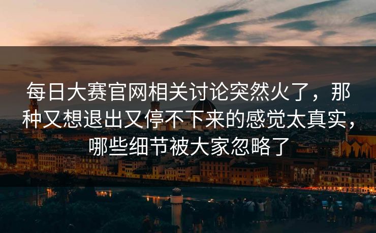 每日大赛官网相关讨论突然火了，那种又想退出又停不下来的感觉太真实，哪些细节被大家忽略了