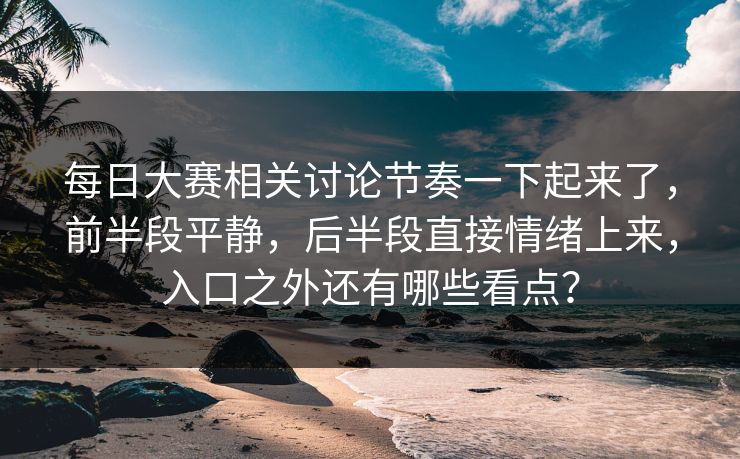 每日大赛相关讨论节奏一下起来了，前半段平静，后半段直接情绪上来，入口之外还有哪些看点？
