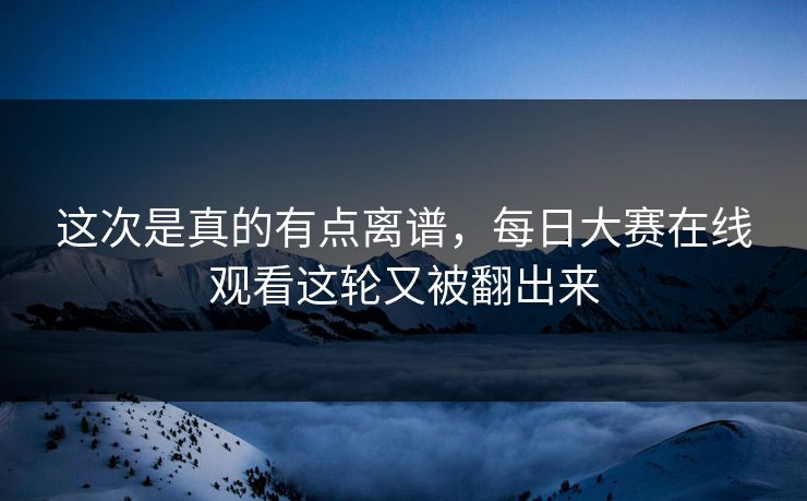 这次是真的有点离谱，每日大赛在线观看这轮又被翻出来