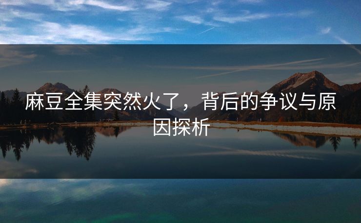 麻豆全集突然火了，背后的争议与原因探析