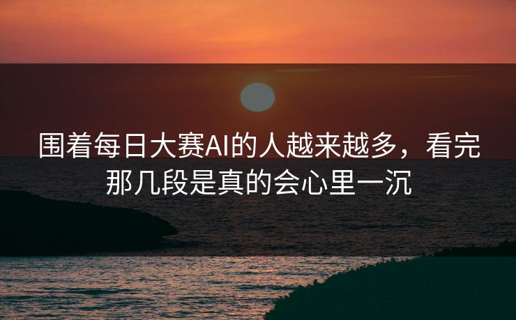 围着每日大赛AI的人越来越多，看完那几段是真的会心里一沉