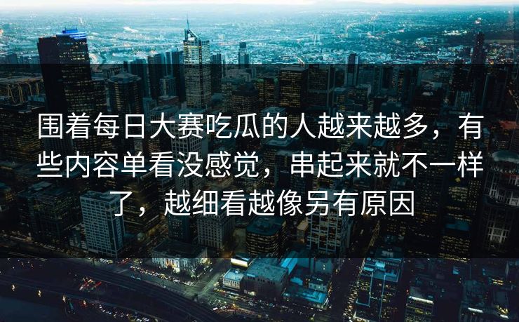 围着每日大赛吃瓜的人越来越多，有些内容单看没感觉，串起来就不一样了，越细看越像另有原因