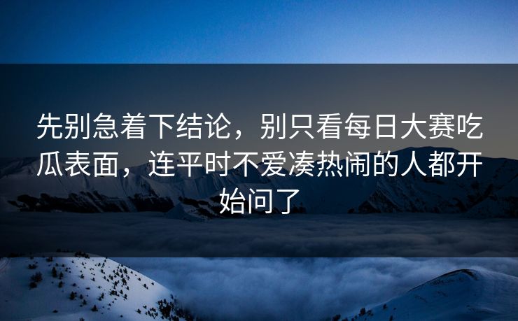 先别急着下结论，别只看每日大赛吃瓜表面，连平时不爱凑热闹的人都开始问了