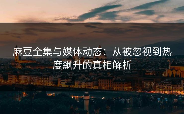 麻豆全集与媒体动态：从被忽视到热度飙升的真相解析