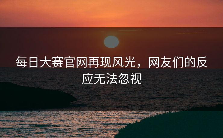 每日大赛官网再现风光，网友们的反应无法忽视