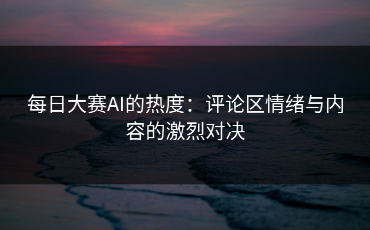 每日大赛AI的热度：评论区情绪与内容的激烈对决