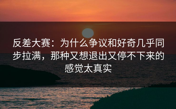 反差大赛：为什么争议和好奇几乎同步拉满，那种又想退出又停不下来的感觉太真实