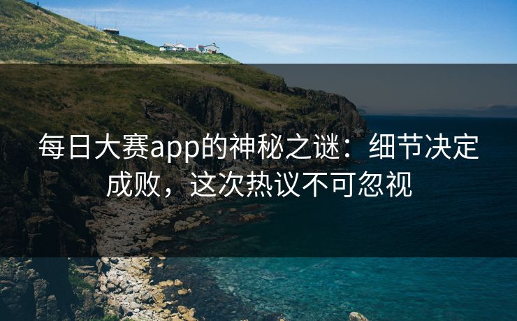 每日大赛app的神秘之谜：细节决定成败，这次热议不可忽视
