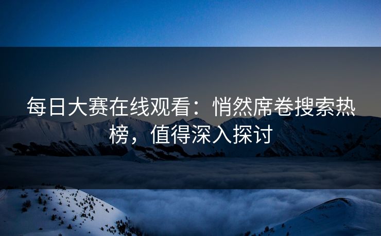 每日大赛在线观看：悄然席卷搜索热榜，值得深入探讨