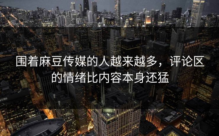 围着麻豆传媒的人越来越多，评论区的情绪比内容本身还猛
