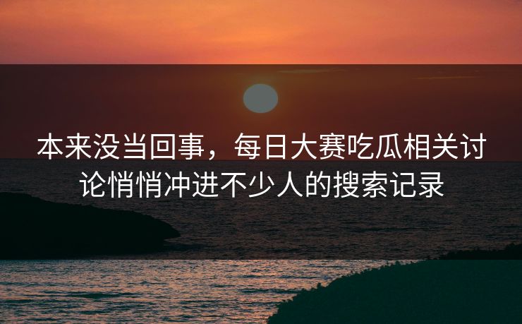 本来没当回事，每日大赛吃瓜相关讨论悄悄冲进不少人的搜索记录