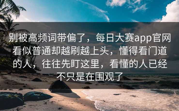 别被高频词带偏了，每日大赛app官网看似普通却越刷越上头，懂得看门道的人，往往先盯这里，看懂的人已经不只是在围观了