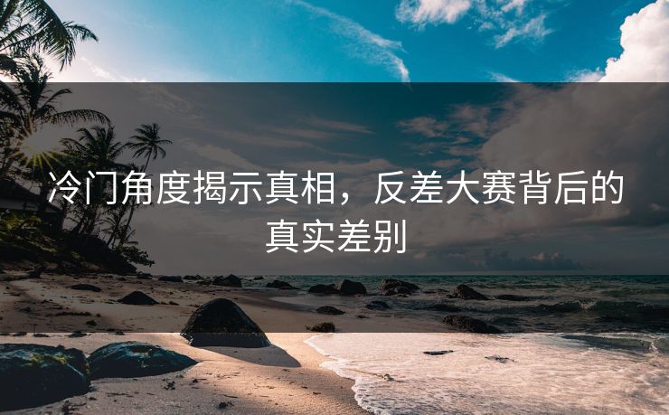 冷门角度揭示真相，反差大赛背后的真实差别